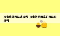 攻击境外网站违法吗_攻击其他国家的网站犯法吗