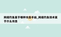 网络钓鱼属于哪种攻击手段_网络钓鱼技术属于什么攻击